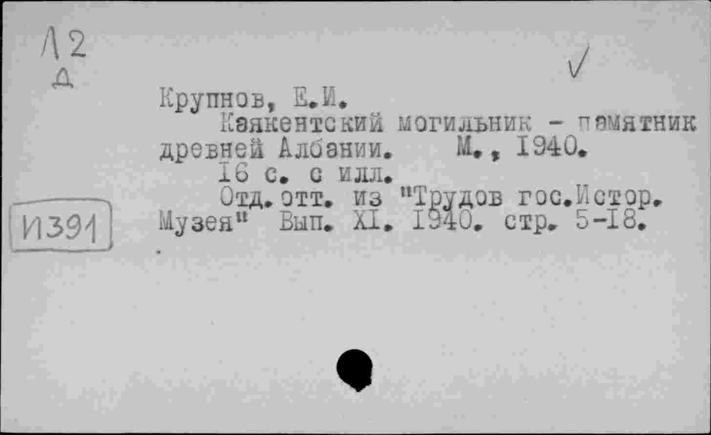 ﻿Л2
д
I И 391
J I ■■ I—
Крупнов, Е.Й.
Кэякентский могильник - памятник древней Албании, М. , 1940.
16 с. с илл.
Отд, отт. из "Трудов гос.Истор, Музея" Вып. XI. 1940, стр. 5-18,